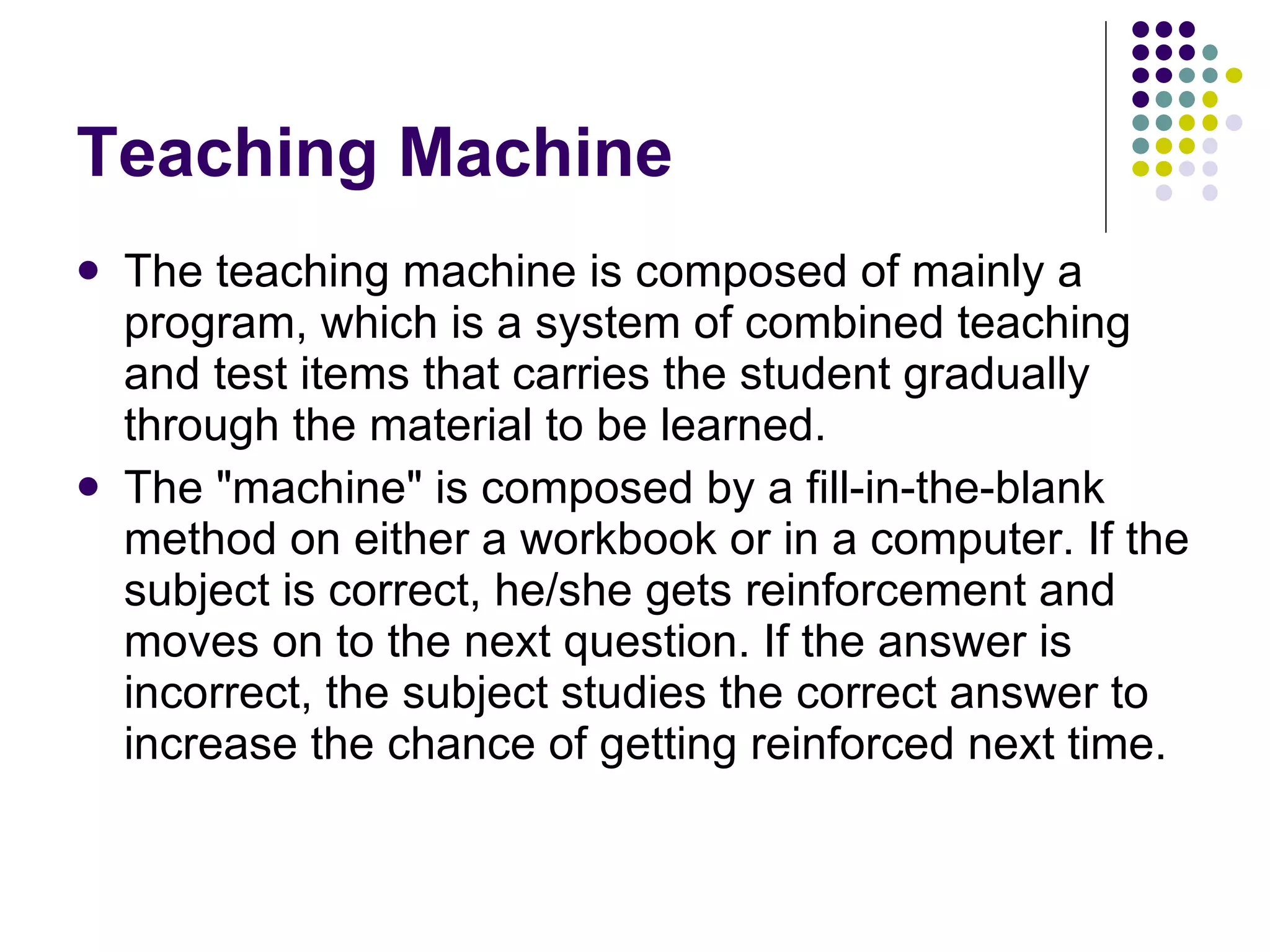 Teaching Machine The teaching machine is composed of mainly a program, which is a system of combined teaching and test items that carries the student gradually through the material to be learned.  The "machine" is composed by a fill-in-the-blank method on either a workbook or in a computer. If the subject is correct, he/she gets reinforcement and moves on to the next question. If the answer is incorrect, the subject studies the correct answer to increase the chance of getting reinforced next time.  