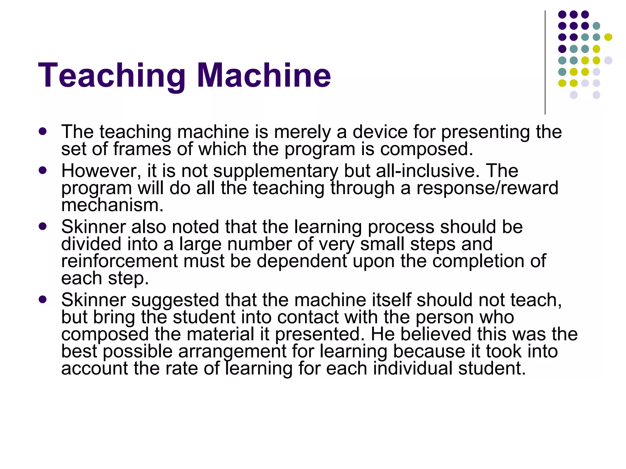 Teaching Machine The teaching machine is merely a device for presenting the set of frames of which the program is composed.  However, it is not supplementary but all-inclusive. The program will do all the teaching through a response/reward mechanism.  Skinner also noted that the learning process should be divided into a large number of very small steps and reinforcement must be dependent upon the completion of each step.  Skinner suggested that the machine itself should not teach, but bring the student into contact with the person who composed the material it presented. He believed this was the best possible arrangement for learning because it took into account the rate of learning for each individual student. 