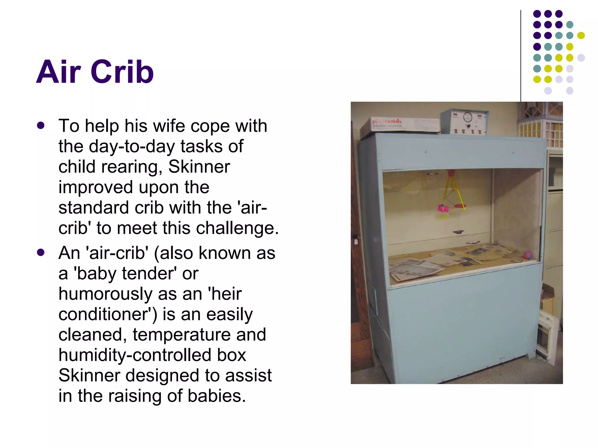Air Crib To help his wife cope with the day-to-day tasks of child rearing, Skinner improved upon the standard crib with the 'air-crib' to meet this challenge.  An 'air-crib' (also known as a 'baby tender' or humorously as an 'heir conditioner') is an easily cleaned, temperature and humidity-controlled box Skinner designed to assist in the raising of babies. 