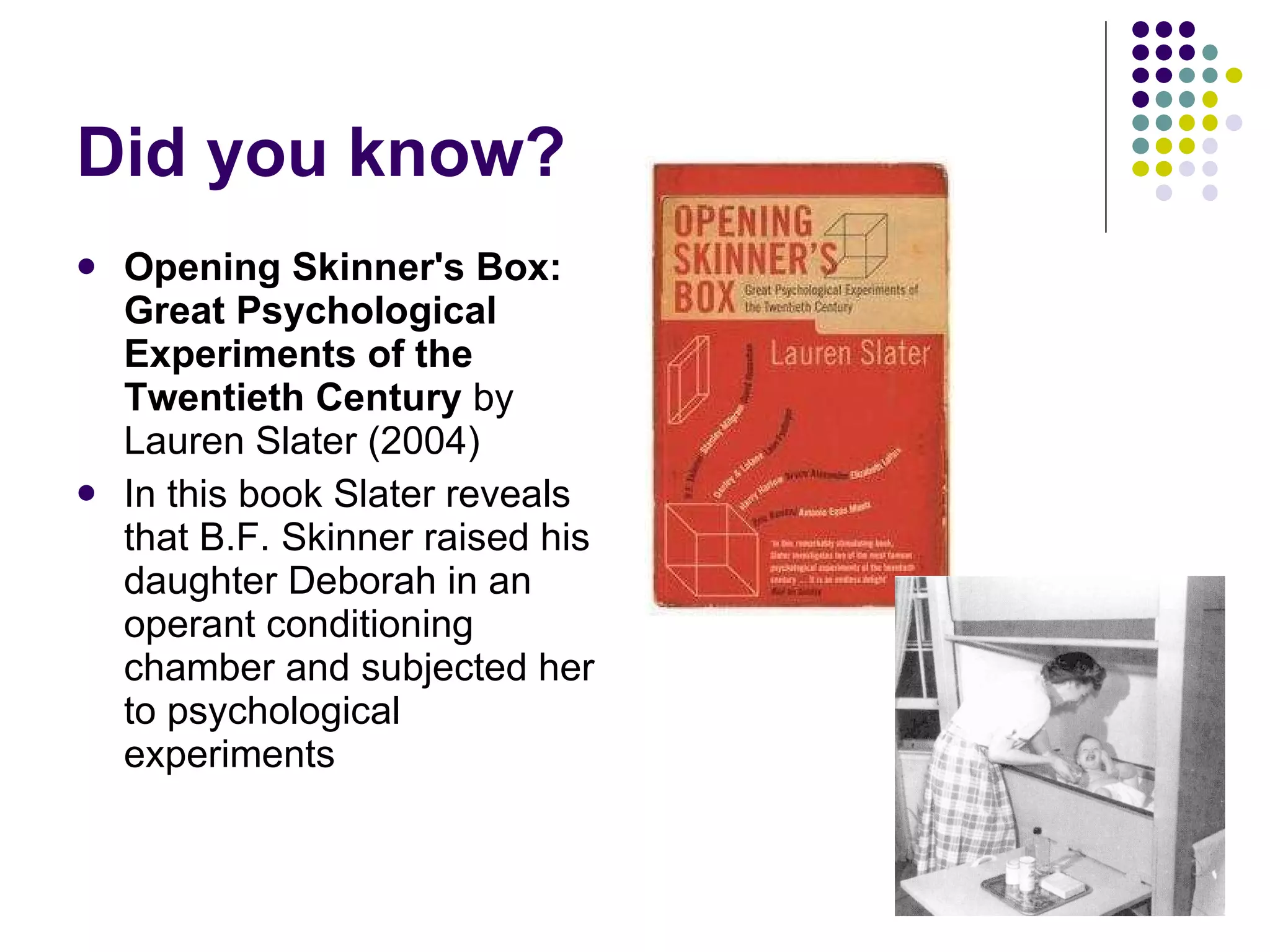 Did you know? Opening Skinner's Box: Great Psychological Experiments of the Twentieth Century  by Lauren Slater (2004) In this book Slater reveals that B.F. Skinner raised his daughter Deborah in an operant conditioning chamber and subjected her to psychological experiments 