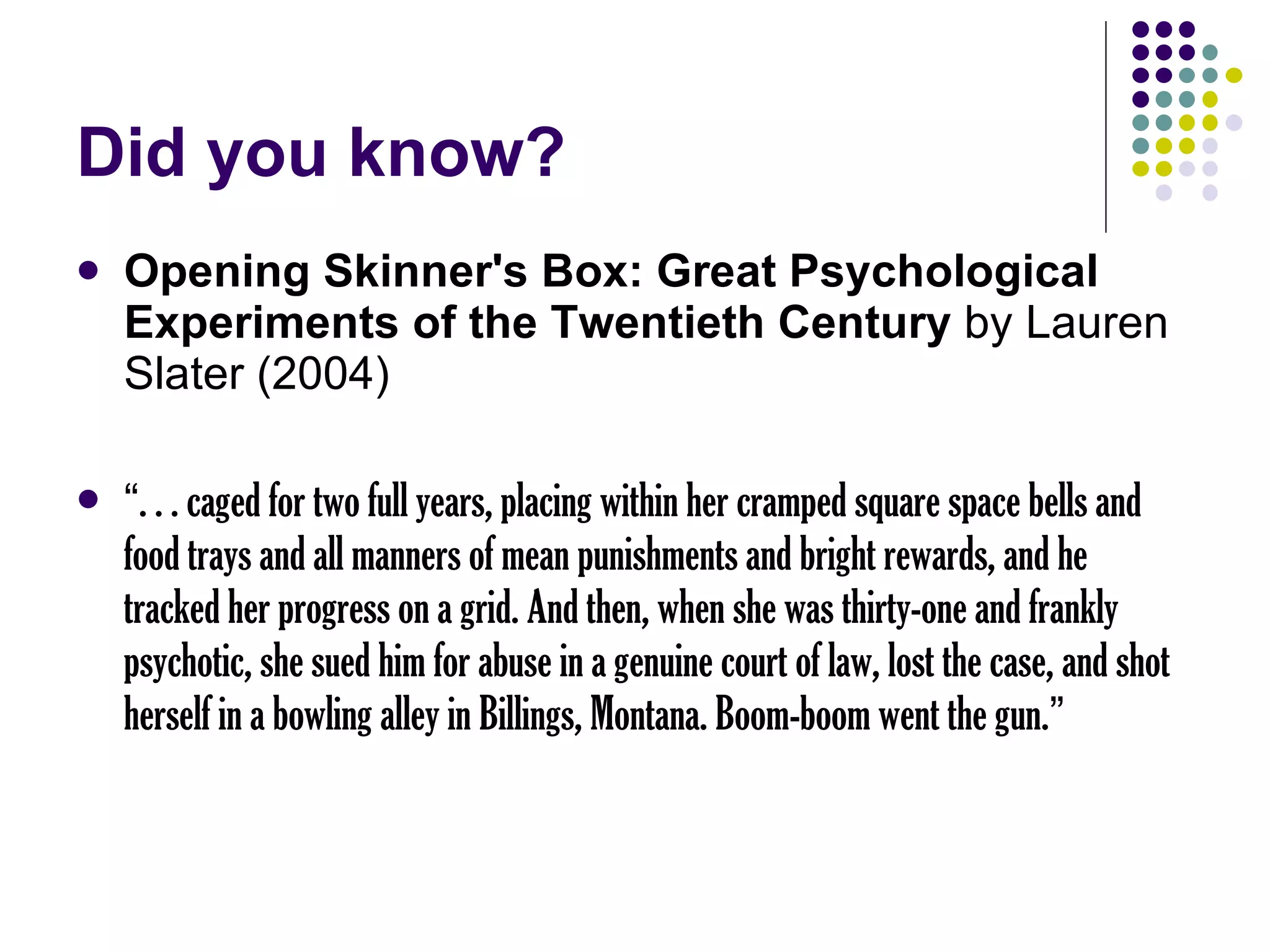 Did you know? Opening Skinner's Box: Great Psychological Experiments of the Twentieth Century  by Lauren Slater (2004) “ . . . caged for two full years, placing within her cramped square space bells and food trays and all manners of mean punishments and bright rewards, and he tracked her progress on a grid. And then, when she was thirty-one and frankly psychotic, she sued him for abuse in a genuine court of law, lost the case, and shot herself in a bowling alley in Billings, Montana. Boom-boom went the gun. ” 