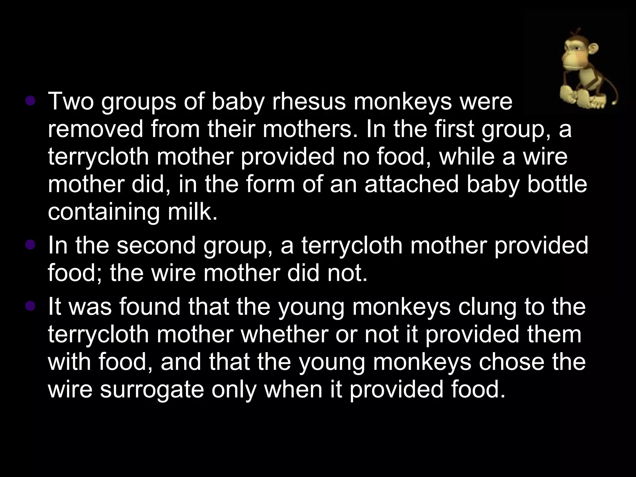 Two groups of baby rhesus monkeys were removed from their mothers. In the first group, a terrycloth mother provided no food, while a wire mother did, in the form of an attached baby bottle containing milk.  In the second group, a terrycloth mother provided food; the wire mother did not.  It was found that the young monkeys clung to the terrycloth mother whether or not it provided them with food, and that the young monkeys chose the wire surrogate only when it provided food. 