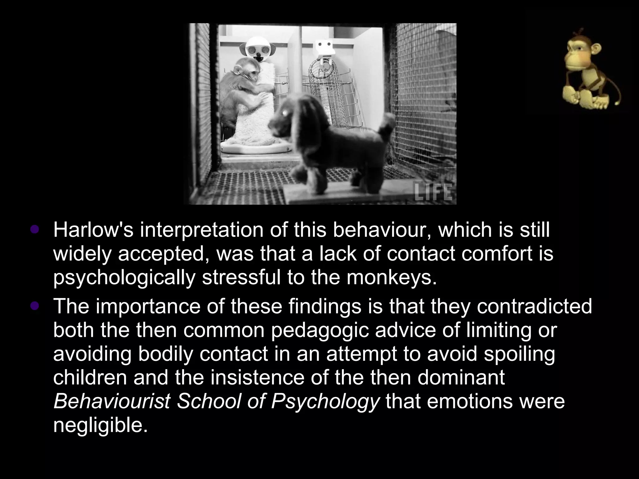 Harlow's interpretation of this behaviour, which is still widely accepted, was that a lack of contact comfort is psychologically stressful to the monkeys.  The importance of these findings is that they contradicted both the then common pedagogic advice of limiting or avoiding bodily contact in an attempt to avoid spoiling children and the insistence of the then dominant  Behaviourist School of Psychology  that emotions were negligible.  