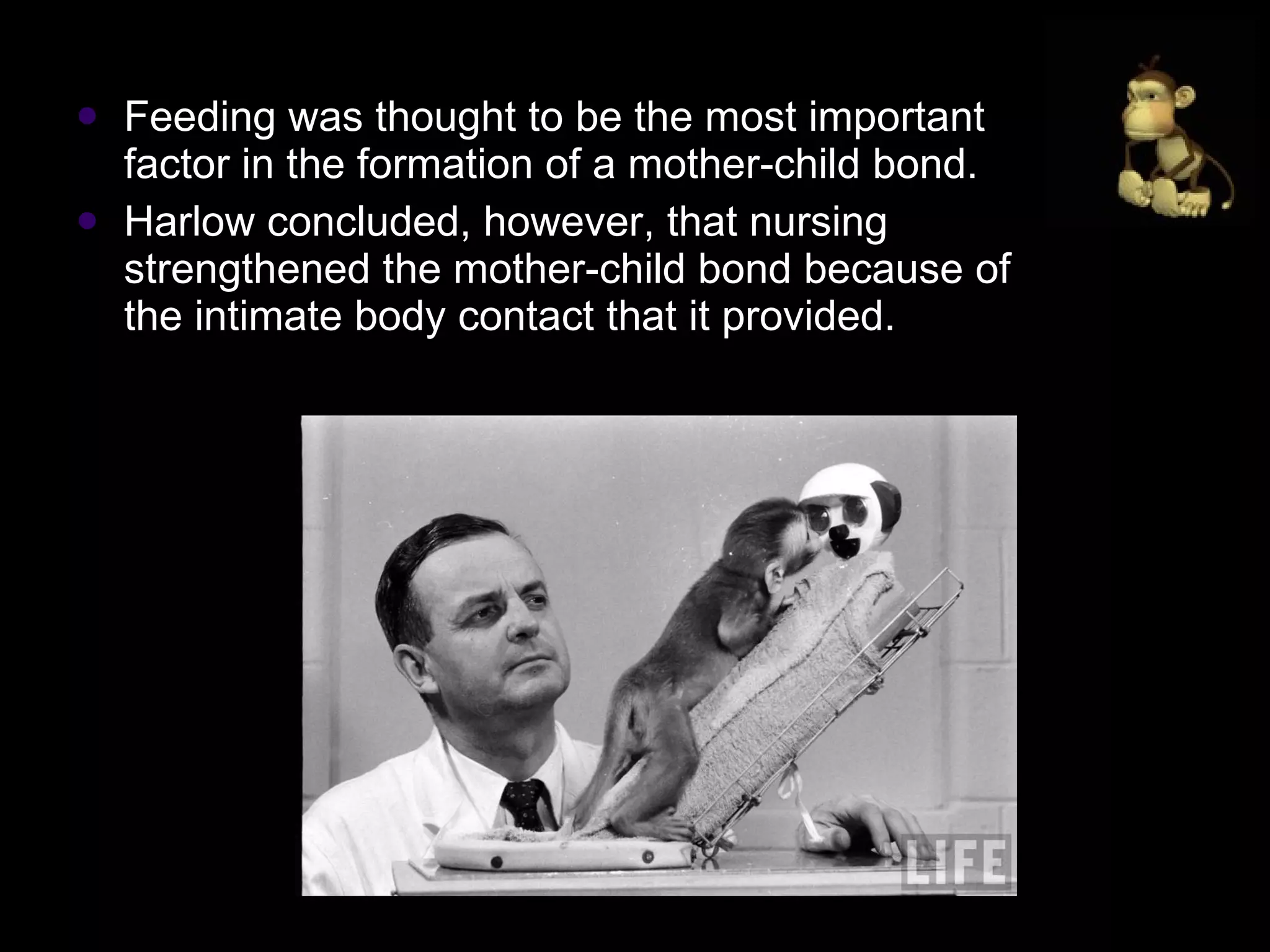 Feeding was thought to be the most important factor in the formation of a mother-child bond.  Harlow concluded, however, that nursing strengthened the mother-child bond because of the intimate body contact that it provided. 