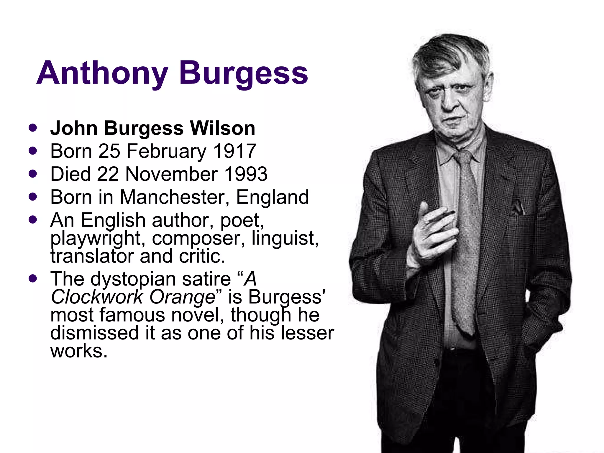 Anthony Burgess John Burgess Wilson Born 25 February 1917 Died 22 November 1993 Born in Manchester, England An English author, poet, playwright, composer, linguist, translator and critic. The dystopian satire “ A Clockwork Orange ” is Burgess' most famous novel, though he dismissed it as one of his lesser works. 