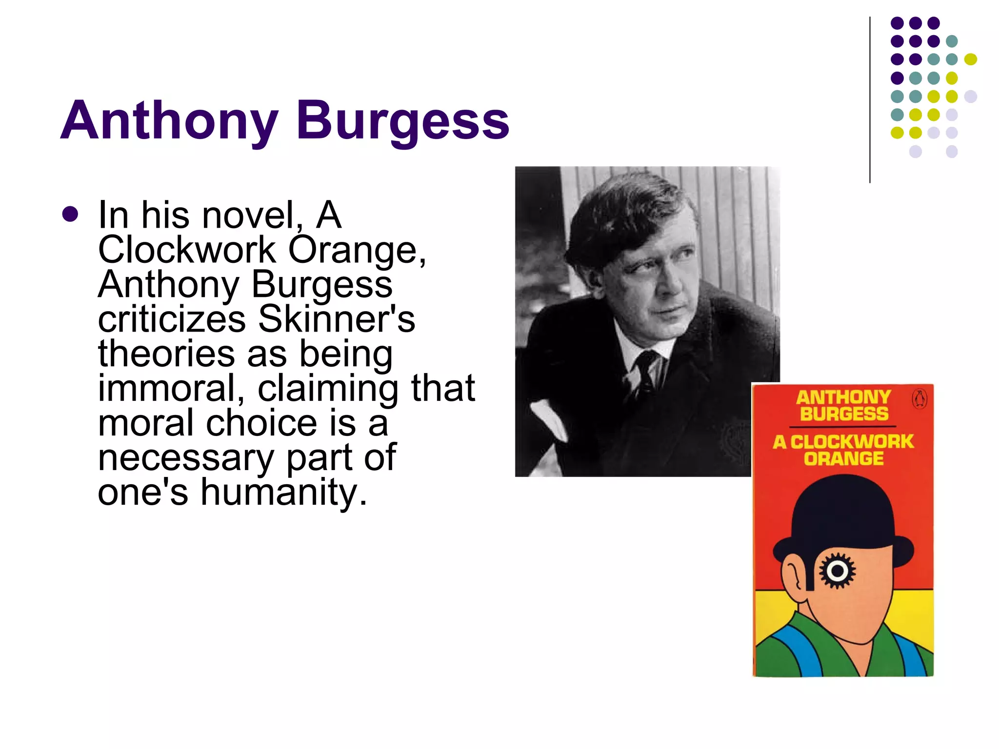 Anthony Burgess In his novel, A Clockwork Orange, Anthony Burgess criticizes Skinner's theories as being immoral, claiming that moral choice is a necessary part of one's humanity.  