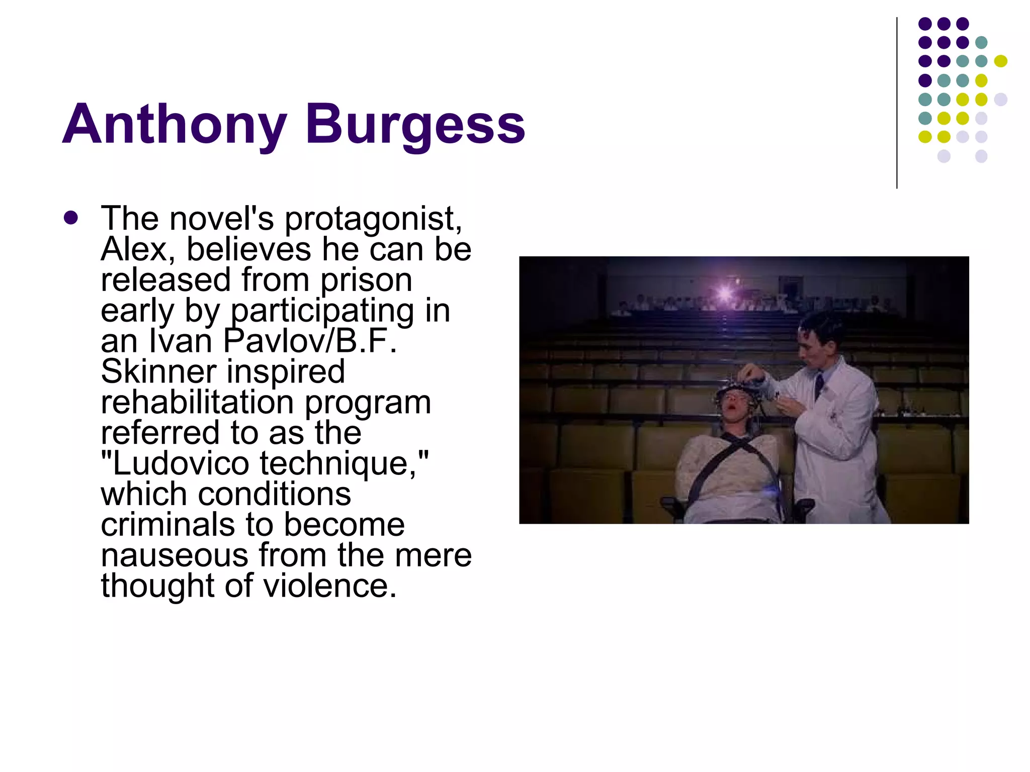 Anthony Burgess The novel's protagonist, Alex, believes he can be released from prison early by participating in an Ivan Pavlov/B.F. Skinner inspired rehabilitation program referred to as the "Ludovico technique," which conditions criminals to become nauseous from the mere thought of violence.  