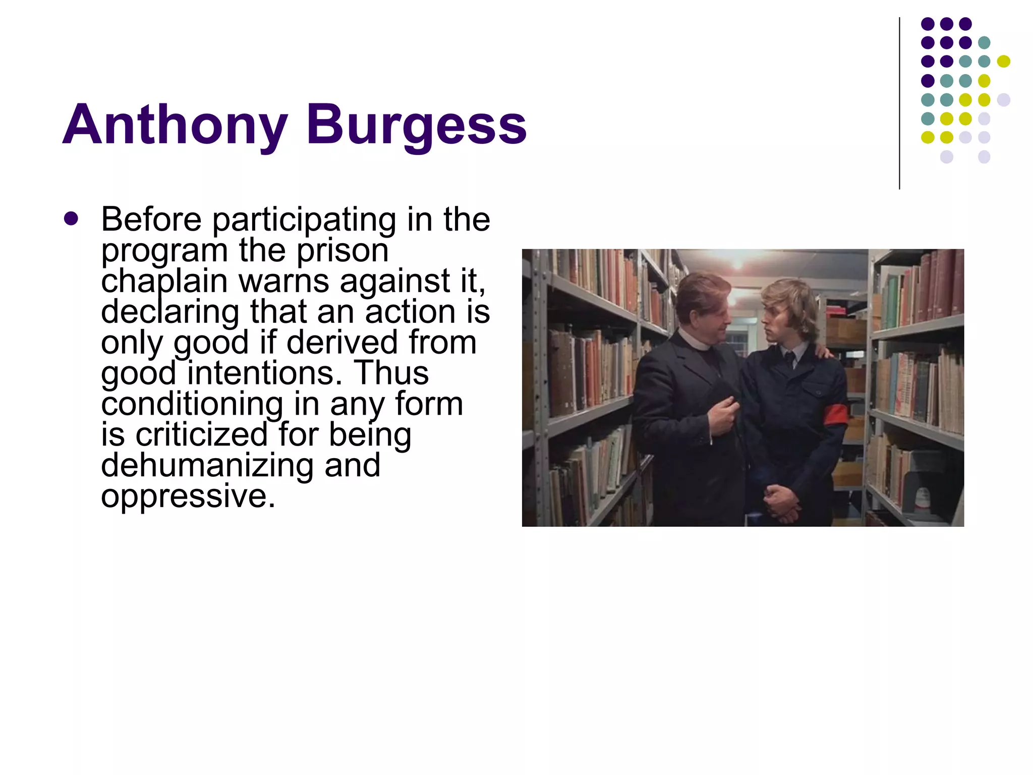 Anthony Burgess Before participating in the program the prison chaplain warns against it, declaring that an action is only good if derived from good intentions. Thus conditioning in any form is criticized for being dehumanizing and oppressive. 