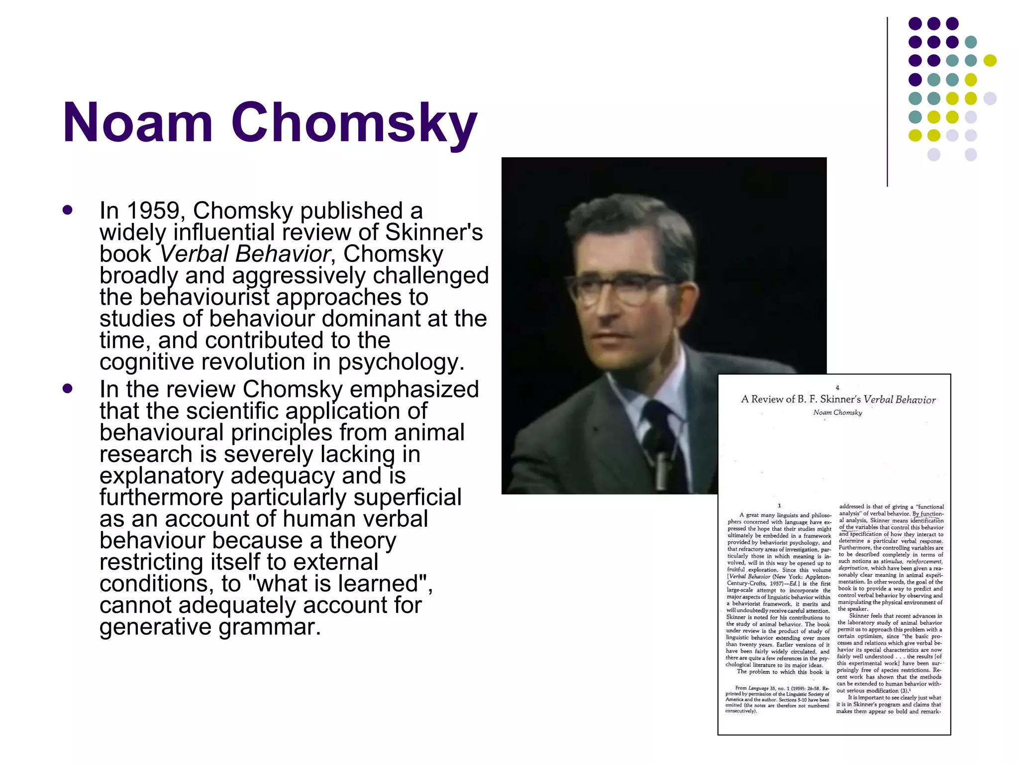Noam Chomsky In 1959, Chomsky published a widely influential review of Skinner's book  Verbal Behavior , Chomsky broadly and aggressively challenged the behaviourist approaches to studies of behaviour dominant at the time, and contributed to the cognitive revolution in psychology. In the review Chomsky emphasized that the scientific application of behavioural principles from animal research is severely lacking in explanatory adequacy and is furthermore particularly superficial as an account of human verbal behaviour because a theory restricting itself to external conditions, to "what is learned", cannot adequately account for generative grammar.  