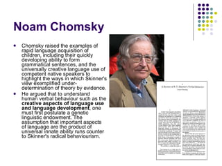Noam Chomsky Chomsky raised the examples of rapid language acquisition of children, including their quickly developing ability to form grammatical sentences, and the universally creative language use of competent native speakers to highlight the ways in which Skinner's view exemplified under-determination of theory by evidence.  He argued that to understand human verbal behaviour such as the  creative aspects of language use and language development , one must first postulate a genetic linguistic endowment. The assumption that important aspects of language are the product of universal innate ability runs counter to Skinner's radical behaviourism. 