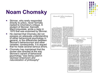Noam Chomsky Skinner, who rarely responded directly to critics, never formally replied to Chomsky's critique. A student of Skinner, Kenneth MacCorquodale, wrote a reply in 1970 that was endorsed by Skinner. He claimed that Chomsky did not possess an adequate understanding of either behavioural psychology in general, or the differences between Skinner's behaviourism and other varieties; consequently, it is argued that he made several serious errors.  Chomsky has maintained that the review was directed at the way Skinner's variant of behavioral psychology " was being used in Quinean empiricism and naturalization of philosophy " 