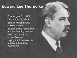 Edward Lee Thorndike Born August 31, 1874  Died August 9, 1949  Born in Williamsburg, Massachusetts Studied animal behaviour and the learning process  led to the theory of connectionism  Laying the foundation for modern educational psychology.  