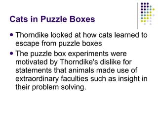 Cats in Puzzle Boxes Thorndike looked at how cats learned to escape from puzzle boxes  The puzzle box experiments were motivated by Thorndike's dislike for statements that animals made use of extraordinary faculties such as insight in their problem solving. 
