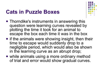 Cats in Puzzle Boxes Thorndike's instruments in answering this question were learning curves revealed by plotting the time it took for an animal to escape the box each time it was in the box if the animals were showing insight, then their time to escape would suddenly drop to a negligible period, which would also be shown in the learning curve as an abrupt drop;  while animals using a more ordinary method of trial and error would show gradual curves.  