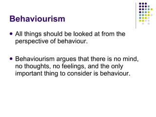 Behaviourism All things should be looked at from the perspective of behaviour. Behaviourism argues that there is no mind, no thoughts, no feelings, and the only important thing to consider is behaviour. 