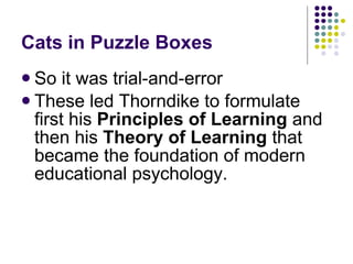 Cats in Puzzle Boxes So it was trial-and-error These led Thorndike to formulate first his  Principles of Learning  and then his  Theory of Learning  that became the foundation of modern educational psychology. 