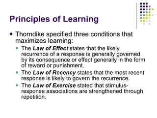 Principles of Learning Thorndike specified three conditions that maximizes learning: The  Law of Effect  states that the likely recurrence of a response is generally governed by its consequence or effect generally in the form of reward or punishment. The  Law of Recency  states that the most recent response is likely to govern the recurrence. The  Law of Exercise  stated that stimulus-response associations are strengthened through repetition. 