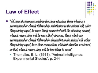 Law of Effect " Of several responses made to the same situation, those which are accompanied or closely followed by satisfaction to the animal will, other things being equal, be more firmly connected with the situation, so that, when it recurs, they will be more likely to recur; those which are accompanied or closely followed by discomfort to the animal will, other things being equal, have their connections with that situation weakened, so that, when it recurs, they will be less likely to occur " Thorndike, E. L. (1911). “Animal intelligence: Experimental Studies”. p. 244 