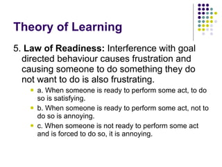 Theory of Learning 5.  Law of Readiness:  Interference with goal directed behaviour causes frustration and causing someone to do something they do not want to do is also frustrating.  a. When someone is ready to perform some act, to do so is satisfying. b. When someone is ready to perform some act, not to do so is annoying. c. When someone is not ready to perform some act and is forced to do so, it is annoying. 