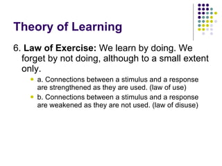 Theory of Learning 6.  Law of Exercise:  We learn by doing. We forget by not doing, although to a small extent only.  a. Connections between a stimulus and a response are strengthened as they are used. (law of use) b. Connections between a stimulus and a response are weakened as they are not used. (law of disuse) 