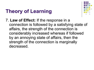 Theory of Learning 7.  Law of Effect:  If the response in a connection is followed by a satisfying state of affairs, the strength of the connection is considerably increased whereas if followed by an annoying state of affairs, then the strength of the connection is marginally decreased.  