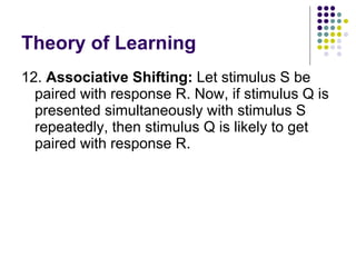 Theory of Learning 12.  Associative Shifting:  Let stimulus S be paired with response R. Now, if stimulus Q is presented simultaneously with stimulus S repeatedly, then stimulus Q is likely to get paired with response R.  