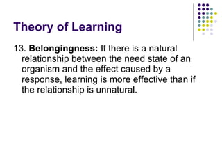 Theory of Learning 13.  Belongingness:  If there is a natural relationship between the need state of an organism and the effect caused by a response, learning is more effective than if the relationship is unnatural.  