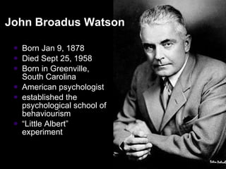 John Broadus Watson  Born Jan 9, 1878 Died Sept 25, 1958  Born in Greenville, South Carolina American psychologist  established the psychological school of behaviourism “ Little Albert” experiment 