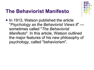 The Behaviorist Manifesto In 1913, Watson published the article " Psychology as the Behaviorist Views It " — sometimes called " The Behaviorist Manifesto ". In this article, Watson outlined the major features of his new philosophy of psychology, called "behaviorism".  