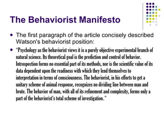The Behaviorist Manifesto The first paragraph of the article concisely described Watson's behaviorist position: “ Psychology as the behaviorist views it is a purely objective experimental branch of natural science. Its theoretical goal is the prediction and control of behavior. Introspection forms no essential part of its methods, nor is the scientific value of its data dependent upon the readiness with which they lend themselves to interpretation in terms of consciousness. The behaviorist, in his efforts to get a unitary scheme of animal response, recognizes no dividing line between man and brute. The behavior of man, with all of its refinement and complexity, forms only a part of the behaviorist's total scheme of investigation .” 