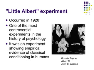 "Little Albert" experiment Occurred in 1920 One of the most controversial experiments in the history of psychology It was an experiment showing empirical evidence of classical conditioning in humans Rosalie Rayner   Albert B. John B. Watson 