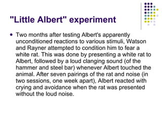 "Little Albert" experiment Two months after testing Albert's apparently unconditioned reactions to various stimuli, Watson and Rayner attempted to condition him to fear a white rat. This was done by presenting a white rat to Albert, followed by a loud clanging sound (of the hammer and steel bar) whenever Albert touched the animal. After seven pairings of the rat and noise (in two sessions, one week apart), Albert reacted with crying and avoidance when the rat was presented without the loud noise.  