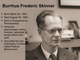 Burrhus Frederic Skinner  Born  March 20, 1904 Died August 18, 1990 Born in Susquehanna, Pennsylvania American psychologist, author, inventor, advocate for social reform and poet. Innovated his own philosophy of science called Radical Behaviorism 