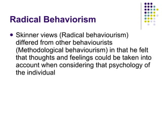 Radical Behaviorism Skinner views (Radical behaviourism) differed from other behaviourists (Methodological behaviourism) in that he felt that thoughts and feelings could be taken into account when considering that psychology of the individual 