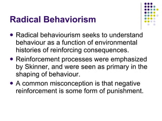 Radical Behaviorism Radical behaviourism seeks to understand behaviour as a function of environmental histories of reinforcing consequences. Reinforcement processes were emphasized by Skinner, and were seen as primary in the shaping of behaviour.  A common misconception is that negative reinforcement is some form of punishment. 