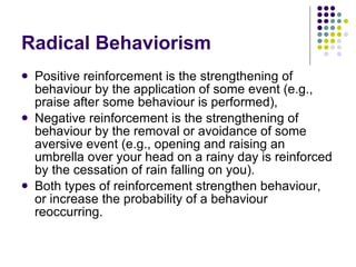 Radical Behaviorism Positive reinforcement is the strengthening of behaviour by the application of some event (e.g., praise after some behaviour is performed), Negative reinforcement is the strengthening of behaviour by the removal or avoidance of some aversive event (e.g., opening and raising an umbrella over your head on a rainy day is reinforced by the cessation of rain falling on you).  Both types of reinforcement strengthen behaviour, or increase the probability of a behaviour reoccurring. 