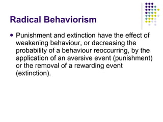 Radical Behaviorism Punishment and extinction have the effect of weakening behaviour, or decreasing the probability of a behaviour reoccurring, by the application of an aversive event (punishment) or the removal of a rewarding event (extinction).  
