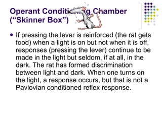 Operant Conditioning Chamber (“Skinner Box”) If pressing the lever is reinforced (the rat gets food) when a light is on but not when it is off, responses (pressing the lever) continue to be made in the light but seldom, if at all, in the dark. The rat has formed discrimination between light and dark. When one turns on the light, a response occurs, but that is not a Pavlovian conditioned reflex response. 