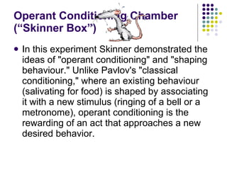 Operant Conditioning Chamber (“Skinner Box”) In this experiment Skinner demonstrated the ideas of "operant conditioning" and "shaping behaviour." Unlike Pavlov's "classical conditioning," where an existing behaviour (salivating for food) is shaped by associating it with a new stimulus (ringing of a bell or a metronome), operant conditioning is the rewarding of an act that approaches a new desired behavior. 