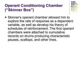 Operant Conditioning Chamber (“Skinner Box”) Skinner's operant chamber allowed him to explore the rate of response as a dependent variable, as well as develop his theory of schedules of reinforcement. The first operant chambers were attached to cumulative records on drums producing characteristic pauses, scallops, and other lines. 