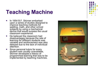 Teaching Machine In 1954 B.F. Skinner embarked upon a series of studies designed to improve teaching methods for spelling, math, and other school subjects by using a mechanical device that would surpass the usual classroom experience.  He believed the classroom had disadvantages because the rate of learning for different students was variable and reinforcement was also delayed due to the lack of individual attention.  Since personal tutors for every student was usually unavailable, Skinner developed a theory of programmed learning that was to be implemented by teaching machines.  
