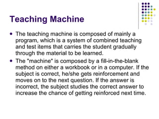 Teaching Machine The teaching machine is composed of mainly a program, which is a system of combined teaching and test items that carries the student gradually through the material to be learned.  The "machine" is composed by a fill-in-the-blank method on either a workbook or in a computer. If the subject is correct, he/she gets reinforcement and moves on to the next question. If the answer is incorrect, the subject studies the correct answer to increase the chance of getting reinforced next time.  