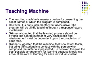 Teaching Machine The teaching machine is merely a device for presenting the set of frames of which the program is composed.  However, it is not supplementary but all-inclusive. The program will do all the teaching through a response/reward mechanism.  Skinner also noted that the learning process should be divided into a large number of very small steps and reinforcement must be dependent upon the completion of each step.  Skinner suggested that the machine itself should not teach, but bring the student into contact with the person who composed the material it presented. He believed this was the best possible arrangement for learning because it took into account the rate of learning for each individual student. 