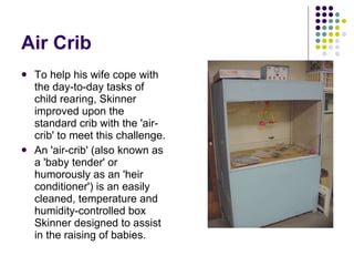 Air Crib To help his wife cope with the day-to-day tasks of child rearing, Skinner improved upon the standard crib with the 'air-crib' to meet this challenge.  An 'air-crib' (also known as a 'baby tender' or humorously as an 'heir conditioner') is an easily cleaned, temperature and humidity-controlled box Skinner designed to assist in the raising of babies. 