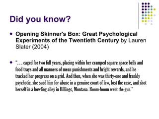 Did you know? Opening Skinner's Box: Great Psychological Experiments of the Twentieth Century  by Lauren Slater (2004) “ . . . caged for two full years, placing within her cramped square space bells and food trays and all manners of mean punishments and bright rewards, and he tracked her progress on a grid. And then, when she was thirty-one and frankly psychotic, she sued him for abuse in a genuine court of law, lost the case, and shot herself in a bowling alley in Billings, Montana. Boom-boom went the gun. ” 