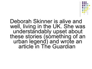 Deborah Skinner is alive and well, living in the UK. She was understandably upset about these stories (something of an urban legend) and wrote an article in The Guardian  