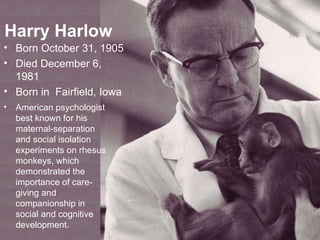 Harry Harlow Born  October 31, 1905 Died December 6, 1981 Born in  Fairfield, Iowa American psychologist best known for his maternal-separation and social isolation experiments on rhesus monkeys, which demonstrated the importance of care-giving and companionship in social and cognitive development. 