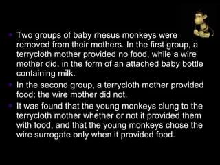 Two groups of baby rhesus monkeys were removed from their mothers. In the first group, a terrycloth mother provided no food, while a wire mother did, in the form of an attached baby bottle containing milk.  In the second group, a terrycloth mother provided food; the wire mother did not.  It was found that the young monkeys clung to the terrycloth mother whether or not it provided them with food, and that the young monkeys chose the wire surrogate only when it provided food. 