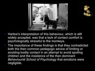 Harlow's interpretation of this behaviour, which is still widely accepted, was that a lack of contact comfort is psychologically stressful to the monkeys.  The importance of these findings is that they contradicted both the then common pedagogic advice of limiting or avoiding bodily contact in an attempt to avoid spoiling children and the insistence of the then dominant  Behaviourist School of Psychology  that emotions were negligible.  