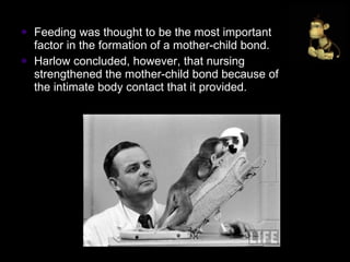 Feeding was thought to be the most important factor in the formation of a mother-child bond.  Harlow concluded, however, that nursing strengthened the mother-child bond because of the intimate body contact that it provided. 